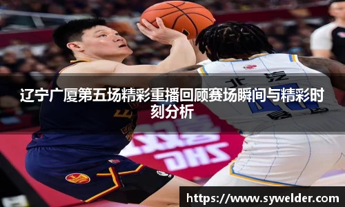 辽宁广厦第五场精彩重播回顾赛场瞬间与精彩时刻分析